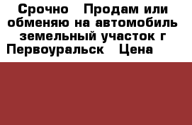 Срочно!!!Продам или обменяю на автомобиль земельный участок,г.Первоуральск › Цена ­ 150 000 - Свердловская обл., Первоуральск г. Недвижимость » Земельные участки продажа   . Свердловская обл.,Первоуральск г.